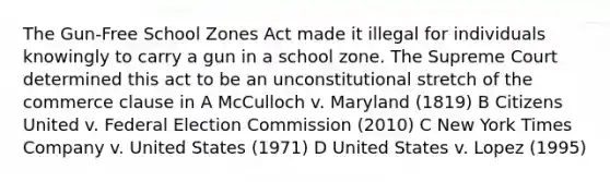 The Gun-Free School Zones Act made it illegal for individuals knowingly to carry a gun in a school zone. The Supreme Court determined this act to be an unconstitutional stretch of the commerce clause in A McCulloch v. Maryland (1819) B Citizens United v. Federal Election Commission (2010) C New York Times Company v. United States (1971) D United States v. Lopez (1995)