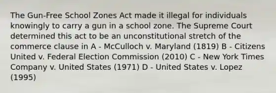 The Gun-Free School Zones Act made it illegal for individuals knowingly to carry a gun in a school zone. The Supreme Court determined this act to be an unconstitutional stretch of the commerce clause in A - McCulloch v. Maryland (1819) B - Citizens United v. Federal Election Commission (2010) C - New York Times Company v. United States (1971) D - United States v. Lopez (1995)