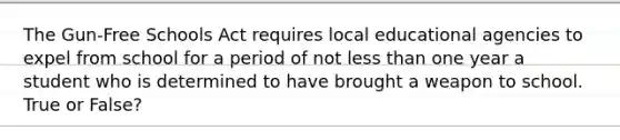 The Gun-Free Schools Act requires local educational agencies to expel from school for a period of not less than one year a student who is determined to have brought a weapon to school. True or False?