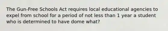 The Gun-Free Schools Act requires local educational agencies to expel from school for a period of not less than 1 year a student who is determined to have dome what?