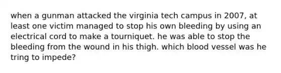 when a gunman attacked the virginia tech campus in 2007, at least one victim managed to stop his own bleeding by using an electrical cord to make a tourniquet. he was able to stop the bleeding from the wound in his thigh. which blood vessel was he tring to impede?