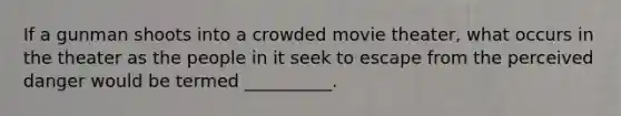 If a gunman shoots into a crowded movie theater, what occurs in the theater as the people in it seek to escape from the perceived danger would be termed __________.