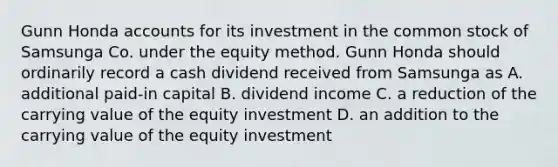 Gunn Honda accounts for its investment in the common stock of Samsunga Co. under the equity method. Gunn Honda should ordinarily record a cash dividend received from Samsunga as A. additional paid-in capital B. dividend income C. a reduction of the carrying value of the equity investment D. an addition to the carrying value of the equity investment