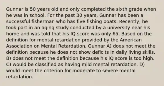 Gunnar is 50 years old and only completed the sixth grade when he was in school. For the past 30 years, Gunnar has been a successful fisherman who has five fishing boats. Recently, he took part in an aging study conducted by a university near his home and was told that his IQ score was only 65. Based on the definition for mental retardation provided by the American Association on Mental Retardation, Gunnar A) does not meet the definition because he does not show deficits in daily living skills. B) does not meet the definition because his IQ score is too high. C) would be classified as having mild mental retardation. D) would meet the criterion for moderate to severe mental retardation.