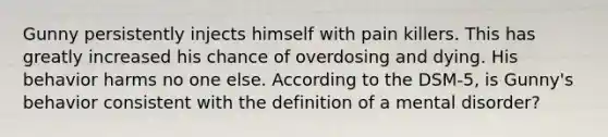 Gunny persistently injects himself with pain killers. This has greatly increased his chance of overdosing and dying. His behavior harms no one else. According to the DSM-5, is Gunny's behavior consistent with the definition of a mental disorder?