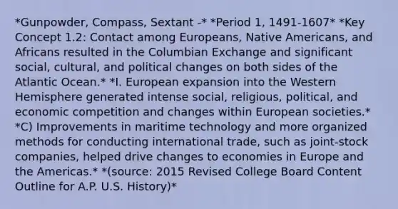 *Gunpowder, Compass, Sextant -* *Period 1, 1491-1607* *Key Concept 1.2: Contact among Europeans, Native Americans, and Africans resulted in the Columbian Exchange and significant social, cultural, and political changes on both sides of the Atlantic Ocean.* *I. European expansion into the Western Hemisphere generated intense social, religious, political, and economic competition and changes within European societies.* *C) Improvements in maritime technology and more organized methods for conducting international trade, such as joint-stock companies, helped drive changes to economies in Europe and the Americas.* *(source: 2015 Revised College Board Content Outline for A.P. U.S. History)*