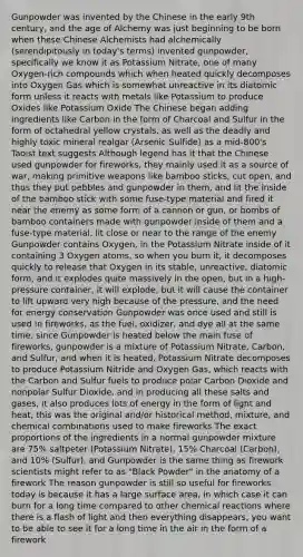 Gunpowder was invented by the Chinese in the early 9th century, and the age of Alchemy was just beginning to be born when these Chinese Alchemists had alchemically (serendipitously in today's terms) invented gunpowder, specifically we know it as Potassium Nitrate, one of many Oxygen-rich compounds which when heated quickly decomposes into Oxygen Gas which is somewhat unreactive in its diatomic form unless it reacts with metals like Potassium to produce Oxides like Potassium Oxide The Chinese began adding ingredients like Carbon in the form of Charcoal and Sulfur in the form of octahedral yellow crystals, as well as the deadly and highly toxic mineral realgar (Arsenic Sulfide) as a mid-800's Taoist text suggests Although legend has it that the Chinese used gunpowder for fireworks, they mainly used it as a source of war, making primitive weapons like bamboo sticks, cut open, and thus they put pebbles and gunpowder in them, and lit the inside of the bamboo stick with some fuse-type material and fired it near the enemy as some form of a cannon or gun, or bombs of bamboo containers made with gunpowder inside of them and a fuse-type material, lit close or near to the range of the enemy Gunpowder contains Oxygen, in the Potassium Nitrate inside of it containing 3 Oxygen atoms, so when you burn it, it decomposes quickly to release that Oxygen in its stable, unreactive, diatomic form, and it explodes quite massively in the open, but in a high-pressure container, it will explode, but it will cause the container to lift upward very high because of the pressure, and the need for energy conservation Gunpowder was once used and still is used in fireworks, as the fuel, oxidizer, and dye all at the same time, since Gunpowder is heated below the main fuse of fireworks, gunpowder is a mixture of Potassium Nitrate, Carbon, and Sulfur, and when it is heated, Potassium Nitrate decomposes to produce Potassium Nitride and Oxygen Gas, which reacts with the Carbon and Sulfur fuels to produce polar Carbon Dioxide and nonpolar Sulfur Dioxide, and in producing all these salts and gases, it also produces lots of energy in the form of light and heat, this was the original and/or historical method, mixture, and chemical combinations used to make fireworks The exact proportions of the ingredients in a normal gunpowder mixture are 75% saltpeter (Potassium Nitrate), 15% Charcoal (Carbon), and 10% (Sulfur), and Gunpowder is the same thing as firework scientists might refer to as "Black Powder" in the anatomy of a firework The reason gunpowder is still so useful for fireworks today is because it has a large surface area, in which case it can burn for a long time compared to other chemical reactions where there is a flash of light and then everything disappears, you want to be able to see it for a long time in the air in the form of a firework