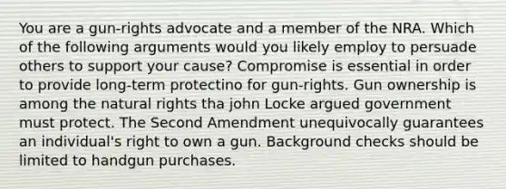 You are a gun-rights advocate and a member of the NRA. Which of the following arguments would you likely employ to persuade others to support your cause? Compromise is essential in order to provide long-term protectino for gun-rights. Gun ownership is among the natural rights tha john Locke argued government must protect. The Second Amendment unequivocally guarantees an individual's right to own a gun. Background checks should be limited to handgun purchases.