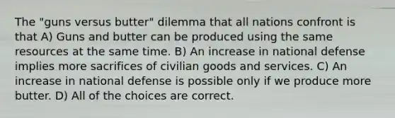 The "guns versus butter" dilemma that all nations confront is that A) Guns and butter can be produced using the same resources at the same time. B) An increase in national defense implies more sacrifices of civilian goods and services. C) An increase in national defense is possible only if we produce more butter. D) All of the choices are correct.