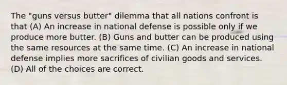 The "guns versus butter" dilemma that all nations confront is that (A) An increase in national defense is possible only if we produce more butter. (B) Guns and butter can be produced using the same resources at the same time. (C) An increase in national defense implies more sacrifices of civilian goods and services. (D) All of the choices are correct.