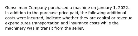 Gunselman Company purchased a machine on January 1, 2022. In addition to the purchase price paid, the following additional costs were incurred, indicate whether they are capital or revenue expenditures transportation and insurance costs while the machinery was in transit from the seller,