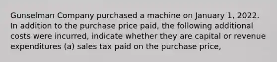 Gunselman Company purchased a machine on January 1, 2022. In addition to the purchase price paid, the following additional costs were incurred, indicate whether they are capital or revenue expenditures (a) sales tax paid on the purchase price,