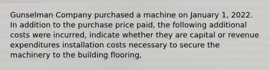 Gunselman Company purchased a machine on January 1, 2022. In addition to the purchase price paid, the following additional costs were incurred, indicate whether they are capital or revenue expenditures installation costs necessary to secure the machinery to the building flooring,