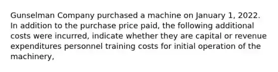 Gunselman Company purchased a machine on January 1, 2022. In addition to the purchase price paid, the following additional costs were incurred, indicate whether they are capital or revenue expenditures personnel training costs for initial operation of the machinery,