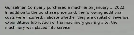 Gunselman Company purchased a machine on January 1, 2022. In addition to the purchase price paid, the following additional costs were incurred, indicate whether they are capital or revenue expenditures lubrication of the machinery gearing after the machinery was placed into service