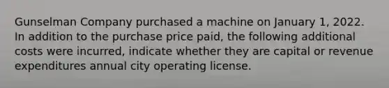 Gunselman Company purchased a machine on January 1, 2022. In addition to the purchase price paid, the following additional costs were incurred, indicate whether they are capital or revenue expenditures annual city operating license.