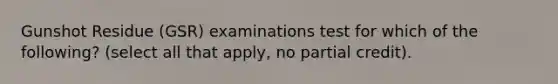 Gunshot Residue (GSR) examinations test for which of the following? (select all that apply, no partial credit).