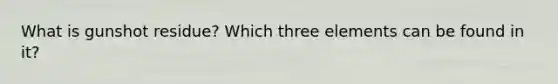 What is gunshot residue? Which three elements can be found in it?