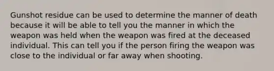 Gunshot residue can be used to determine the manner of death because it will be able to tell you the manner in which the weapon was held when the weapon was fired at the deceased individual. This can tell you if the person firing the weapon was close to the individual or far away when shooting.