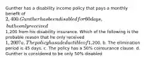 Gunther has a disability income policy that pays a monthly benefit of 2,400. Gunther has been disabled for 60 days, but he only received1,200 from his disability insurance. Which of the following is the probable reason that he only received 1,200? a. The policy has a deductible of1,200. b. The elimination period is 45 days. c. The policy has a 50% coinsurance clause. d. Gunther is considered to be only 50% disabled