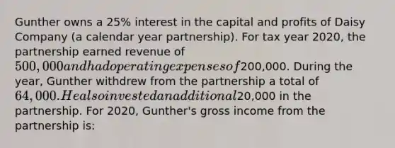 Gunther owns a 25% interest in the capital and profits of Daisy Company (a calendar year partnership). For tax year 2020, the partnership earned revenue of 500,000 and had operating expenses of200,000. During the year, Gunther withdrew from the partnership a total of 64,000. He also invested an additional20,000 in the partnership. For 2020, Gunther's gross income from the partnership is: