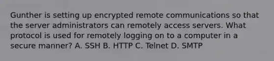 Gunther is setting up encrypted remote communications so that the server administrators can remotely access servers. What protocol is used for remotely logging on to a computer in a secure manner? A. SSH B. HTTP C. Telnet D. SMTP