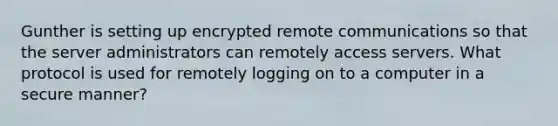 Gunther is setting up encrypted remote communications so that the server administrators can remotely access servers. What protocol is used for remotely logging on to a computer in a secure manner?