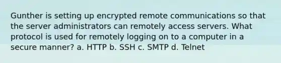 Gunther is setting up encrypted remote communications so that the server administrators can remotely access servers. What protocol is used for remotely logging on to a computer in a secure manner? a. HTTP b. SSH c. SMTP d. Telnet