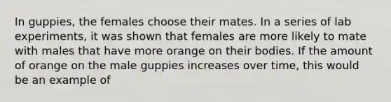 In guppies, the females choose their mates. In a series of lab experiments, it was shown that females are more likely to mate with males that have more orange on their bodies. If the amount of orange on the male guppies increases over time, this would be an example of