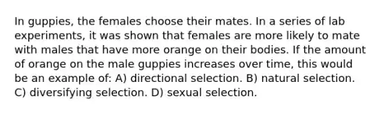 In guppies, the females choose their mates. In a series of lab experiments, it was shown that females are more likely to mate with males that have more orange on their bodies. If the amount of orange on the male guppies increases over time, this would be an example of: A) directional selection. B) natural selection. C) diversifying selection. D) sexual selection.