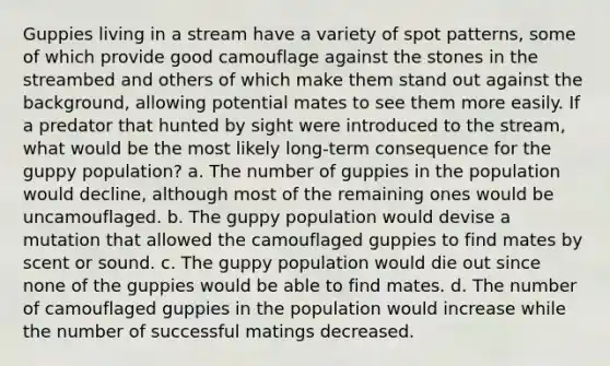 Guppies living in a stream have a variety of spot patterns, some of which provide good camouflage against the stones in the streambed and others of which make them stand out against the background, allowing potential mates to see them more easily. If a predator that hunted by sight were introduced to the stream, what would be the most likely long-term consequence for the guppy population? a. The number of guppies in the population would decline, although most of the remaining ones would be uncamouflaged. b. The guppy population would devise a mutation that allowed the camouflaged guppies to find mates by scent or sound. c. The guppy population would die out since none of the guppies would be able to find mates. d. The number of camouflaged guppies in the population would increase while the number of successful matings decreased.