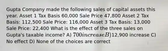 Gupta Company made the following sales of capital assets this year. Asset 1 Tax Basis 60,000 Sale Price 47,800 Asset 2 Tax Basis: 112,500 Sale Price: 116,000 Asset 3 Tax Basis: 13,000 Sale Price: 22,400 What is the effect of the three sales on Gupta's taxable income? A) 700 increase B)12,900 increase C) No effect D) None of the choices are correct