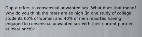 Gupta refers to consensual unwanted sex. What does that mean? Why do you think the rates are so high (in one study of college students 65% of women and 40% of men reported having engaged in consensual unwanted sex with their current partner at least once)?