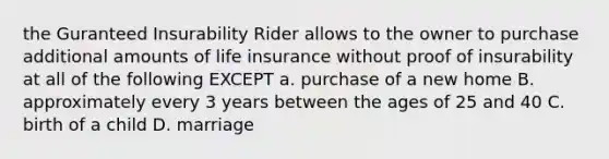 the Guranteed Insurability Rider allows to the owner to purchase additional amounts of life insurance without proof of insurability at all of the following EXCEPT a. purchase of a new home B. approximately every 3 years between the ages of 25 and 40 C. birth of a child D. marriage