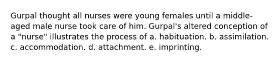 Gurpal thought all nurses were young females until a middle-aged male nurse took care of him. Gurpal's altered conception of a "nurse" illustrates the process of a. habituation. b. assimilation. c. accommodation. d. attachment. e. imprinting.