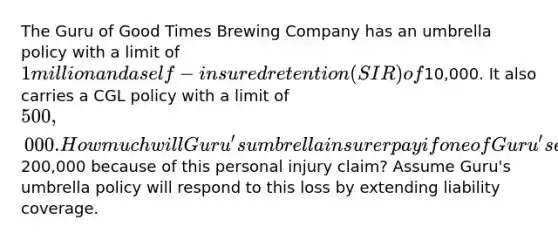 The Guru of Good Times Brewing Company has an umbrella policy with a limit of 1 million and a self-insured retention (SIR) of10,000. It also carries a CGL policy with a limit of 500,000. How much will Guru's umbrella insurer pay if one of Guru's employees commits a personal injury offense not covered by Guru's underlying CGL policy if Guru is held legally liable for200,000 because of this personal injury claim? Assume Guru's umbrella policy will respond to this loss by extending liability coverage.