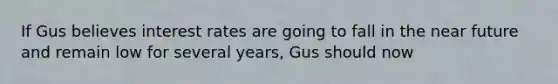 ​If Gus believes interest rates are going to fall in the near future and remain low for several years, Gus should now