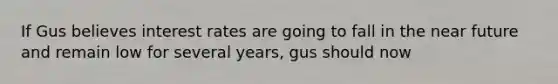 If Gus believes interest rates are going to fall in the near future and remain low for several years, gus should now