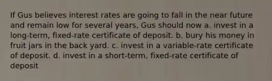 If Gus believes interest rates are going to fall in the near future and remain low for several years, Gus should now a. invest in a long-term, fixed-rate certificate of deposit. b. bury his money in fruit jars in the back yard. c. invest in a variable-rate certificate of deposit. d. invest in a short-term, fixed-rate certificate of deposit