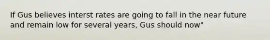 If Gus believes interst rates are going to fall in the near future and remain low for several years, Gus should now"