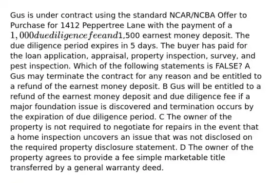 Gus is under contract using the standard NCAR/NCBA Offer to Purchase for 1412 Peppertree Lane with the payment of a 1,000 due diligence fee and1,500 earnest money deposit. The due diligence period expires in 5 days. The buyer has paid for the loan application, appraisal, property inspection, survey, and pest inspection. Which of the following statements is FALSE? A Gus may terminate the contract for any reason and be entitled to a refund of the earnest money deposit. B Gus will be entitled to a refund of the earnest money deposit and due diligence fee if a major foundation issue is discovered and termination occurs by the expiration of due diligence period. C The owner of the property is not required to negotiate for repairs in the event that a home inspection uncovers an issue that was not disclosed on the required property disclosure statement. D The owner of the property agrees to provide a fee simple marketable title transferred by a general warranty deed.