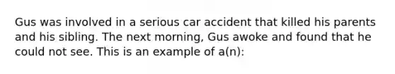 Gus was involved in a serious car accident that killed his parents and his sibling. The next morning, Gus awoke and found that he could not see. This is an example of a(n):