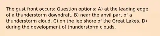 The gust front occurs: Question options: A) at the leading edge of a thunderstorm downdraft. B) near the anvil part of a thunderstorm cloud. C) on the lee shore of the Great Lakes. D) during the development of thunderstorm clouds.