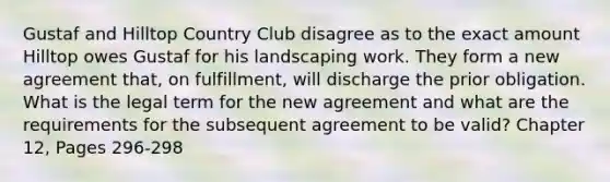 Gustaf and Hilltop Country Club disagree as to the exact amount Hilltop owes Gustaf for his landscaping work. They form a new agreement that, on fulfillment, will discharge the prior obligation. What is the legal term for the new agreement and what are the requirements for the subsequent agreement to be valid? Chapter 12, Pages 296-298