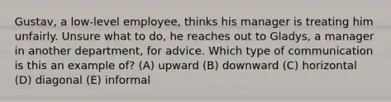 Gustav, a low-level employee, thinks his manager is treating him unfairly. Unsure what to do, he reaches out to Gladys, a manager in another department, for advice. Which type of communication is this an example of? (A) upward (B) downward (C) horizontal (D) diagonal (E) informal