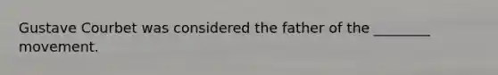 Gustave Courbet was considered the father of the ________ movement.