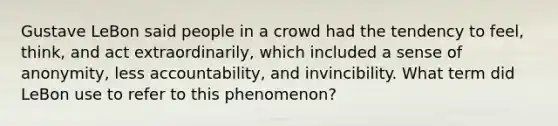 Gustave LeBon said people in a crowd had the tendency to feel, think, and act extraordinarily, which included a sense of anonymity, less accountability, and invincibility. What term did LeBon use to refer to this phenomenon?