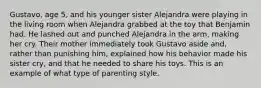 Gustavo, age 5, and his younger sister Alejandra were playing in the living room when Alejandra grabbed at the toy that Benjamin had. He lashed out and punched Alejandra in the arm, making her cry. Their mother immediately took Gustavo aside and, rather than punishing him, explained how his behavior made his sister cry, and that he needed to share his toys. This is an example of what type of parenting style.