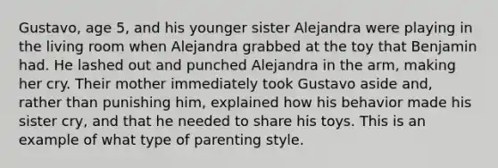 Gustavo, age 5, and his younger sister Alejandra were playing in the living room when Alejandra grabbed at the toy that Benjamin had. He lashed out and punched Alejandra in the arm, making her cry. Their mother immediately took Gustavo aside and, rather than punishing him, explained how his behavior made his sister cry, and that he needed to share his toys. This is an example of what type of parenting style.