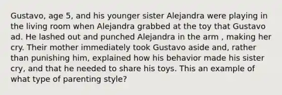 Gustavo, age 5, and his younger sister Alejandra were playing in the living room when Alejandra grabbed at the toy that Gustavo ad. He lashed out and punched Alejandra in the arm , making her cry. Their mother immediately took Gustavo aside and, rather than punishing him, explained how his behavior made his sister cry, and that he needed to share his toys. This an example of what type of parenting style?